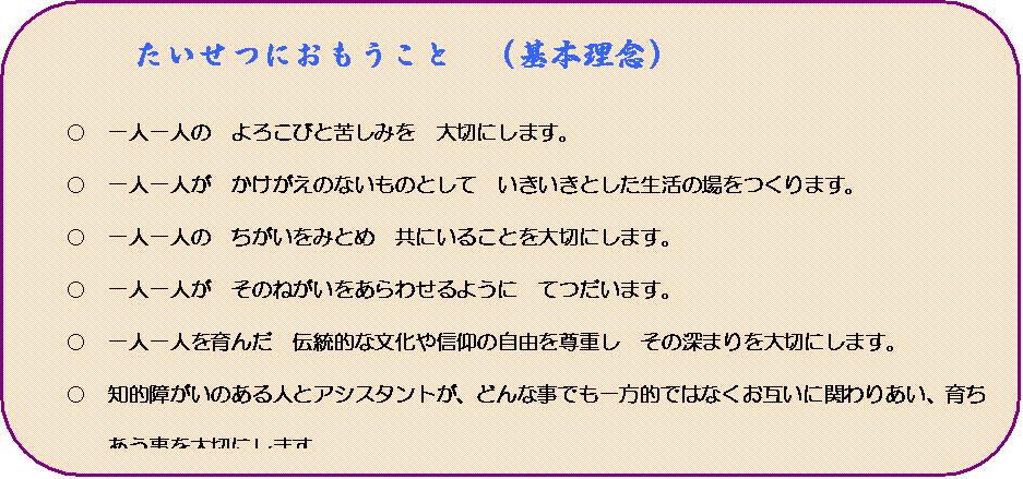 角丸四角形: たいせつにおもうこと　（基本理念）

○	一人一人の　よろこびと苦しみを　大切にします。
○	一人一人が　かけがえのないものとして　いきいきとした生活の場をつくります。　　　　　　
○	一人一人の　ちがいをみとめ　共にいることを大切にします。
○	一人一人が　そのねがいをあらわせるように　てつだいます。
○	一人一人を育んだ　伝統的な文化や信仰の自由を尊重し　その深まりを大切にします。
○	知的障がいのある人とアシスタントが、どんな事でも一方的ではなくお互いに関わりあい、育ちあう事を大切にします。
○	訪れてくださるすべての方や、地域でくらしている方々に知的障がいのある人のすばらしさを伝え、その喜びを分かち合える場とします。　
○	その人の持つ力で生産活動をし、地域社会（会社、他の環境など）に参加します。
つながりを深め、自己実現を目指していく事を支援します。

＊　かなの家では知的障がいのある人を『なかま』と呼んでいますが、ここでは利用者とします。
＊　職員は『アシスタント』、なかまの主体性を支援する事が中心だからです。

