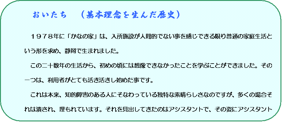 角丸四角形: 　おいたち　（基本理念を生んだ歴史）

１９７８年に「かなの家」は、入所施設が人間的でない事を感じできる限り普通の家庭生活という形を求め、静岡で生まれました。
この二十数年の生活から、初めの頃には想像できなかったことを学ぶことができました。その一つは、利用者がとても活き活きし始めた事です。
これは本来、知的障害のある人にそなわっている独特な素晴らしさなのですが、多くの場合それは潰され、埋もれています。それを見出してきたのはアシスタントで、その姿にアシスタント自身が助けられ、教えられました。更に、その気づきによって利用者の人達の隠されてきた深い願いが、あふれ、開かれていきました。
　そこにあらわれたのは「助ける，助けられる」だけの関係ではなく、おたがいに必要としているかけがえのない一人一人として、かかわりあい、共に成長していく姿でした。この体験を多くの方にお伝えし、次の世代へと継続できる形を求めました。
その結果、2001年４月、社会福祉法人かなの家　まどい作業所を発足しました。
